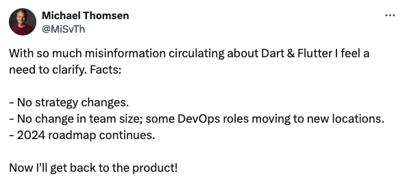 Michael Thomsen clarifies the situation with the Flutter team: 'With so much misinformation circulating about Dart & Flutter I feel a need to clarify. Facts: No strategy changes. No change in team size; some DevOps roles moving to new locations. 2024 roadmap continues. Now I'll get back to the product!